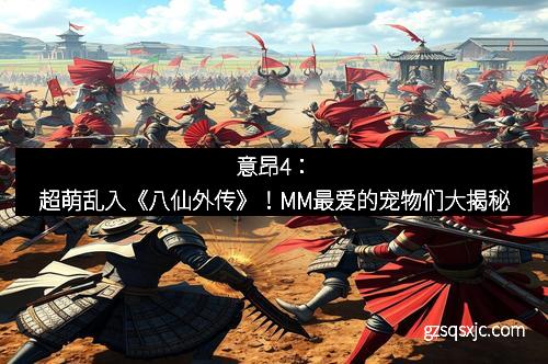 意昂4：超萌乱入《八仙外传》！MM最爱的宠物们大揭秘